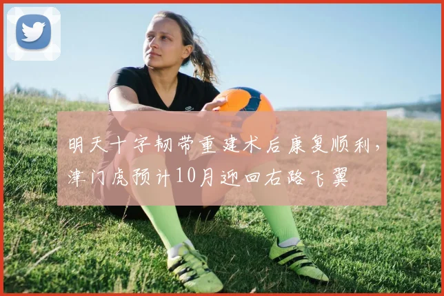 明天十字韧带重建术后康复顺利，津门虎预计10月迎回右路飞翼