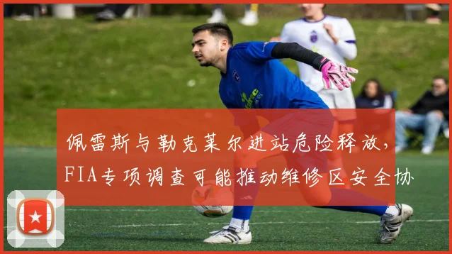 佩雷斯与勒克莱尔进站危险释放，FIA专项调查可能推动维修区安全协议升级