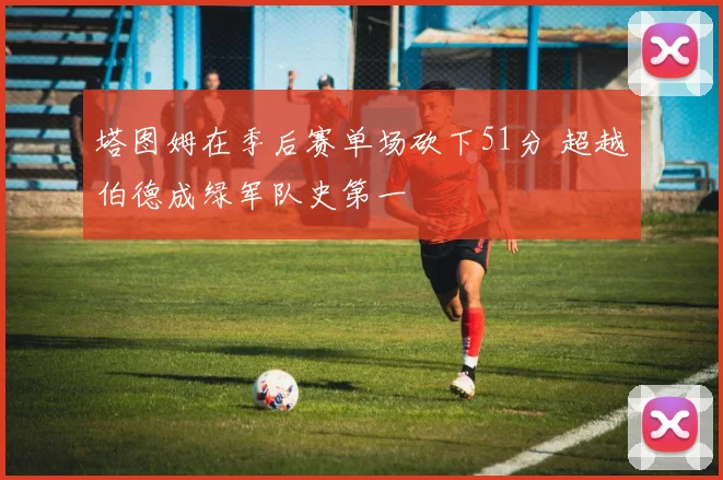 塔图姆在季后赛单场砍下51分 超越伯德成绿军队史第一