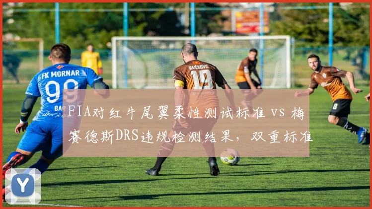 FIA对红牛尾翼柔性测试标准 vs 梅赛德斯DRS违规检测结果，双重标准引围场分裂