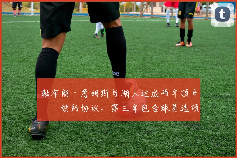 勒布朗·詹姆斯与湖人达成两年顶薪续约协议，第三年包含球员选项