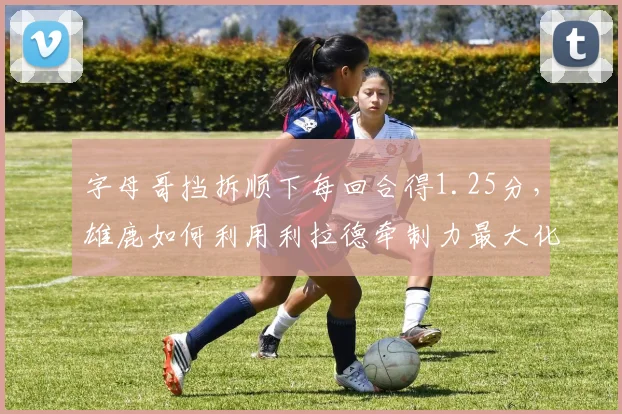 字母哥挡拆顺下每回合得1.25分，雄鹿如何利用利拉德牵制力最大化？